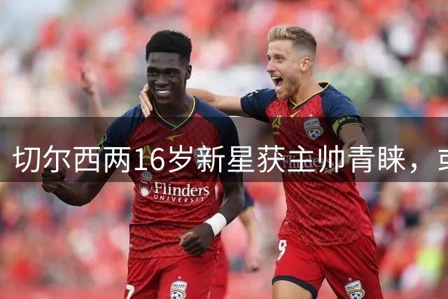 切尔西两16岁新星获主帅青睐，或迎一线队首秀